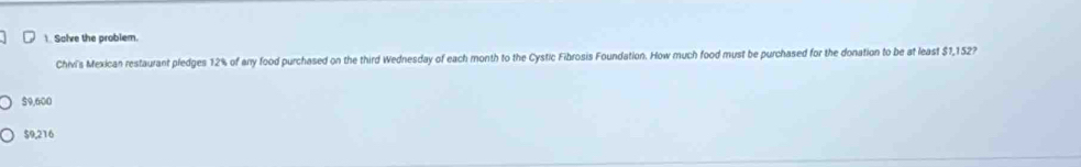 Solve the problem.
Chivi's Mexican restaurant pledges 12% of any food purchased on the third Wednesday of each month to the Cystic Fibrosis Foundation. How much food must be purchased for the donation to be at least $1,152?
$9,600
$9,216