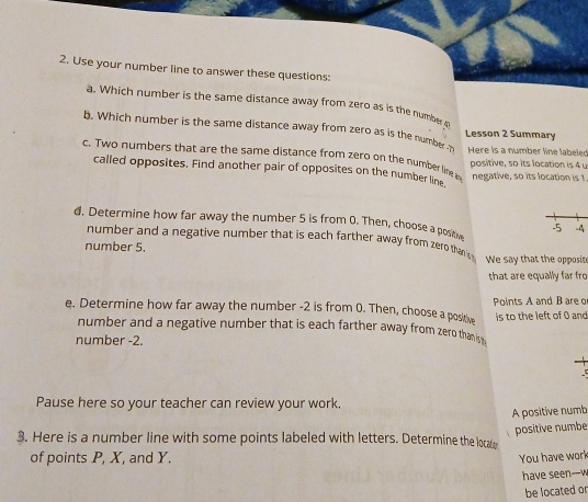 Use your number line to answer these questions: 
a. Which number is the same distance away from zero as is the number 9
b. Which number is the same distance away from zero as is the number Lesson 2 Summary 
c. Two numbers that are the same distance from zero on the number line i Here is a number line labeled positive, so its location is 4 u 
called opposites. Find another pair of opposites on the number line negative, so its location is I 
d. Determine how far away the number 5 is from 0. Then, choose a posh -5 -4
number and a negative number that is each farther away from zero than s We say that the opposite 
number 5. 
that are equally far fro 
e. Determine how far away the number -2 is from 0. Then, choose a posit Points A and B are o 
is to the left of 0 and 
number and a negative number that is each farther away from zero thank 
number -2. 
-5 
Pause here so your teacher can review your work. 
A positive numb 
positive numbe 
3. Here is a number line with some points labeled with letters. Determine the locaty 
of points P, X, and Y. You have work 
have seen---w 
be located o