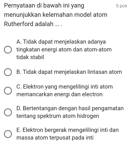 Pernyataan di bawah ini yang 5 poi
menunjukkan kelemahan model atom
Rutherford adalah ... .
A. Tidak dapat menjelaskan adanya
tingkatan energi atom dan atom-atom
tidak stabil
B. Tidak dapat menjelaskan lintasan atom
C. Elektron yang mengelilingi inti atom
memancarkan energi dan electron
D. Bertentangan dengan hasil pengamatan
tentang spektrum atom hidrogen
E. Elektron bergerak mengelilingi inti dan
massa atom terpusat pada inti