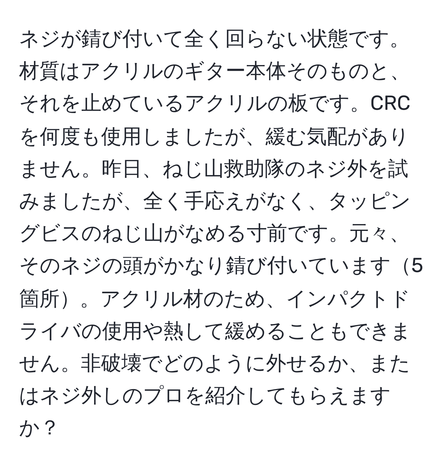 ネジが錆び付いて全く回らない状態です。材質はアクリルのギター本体そのものと、それを止めているアクリルの板です。CRCを何度も使用しましたが、緩む気配がありません。昨日、ねじ山救助隊のネジ外を試みましたが、全く手応えがなく、タッピングビスのねじ山がなめる寸前です。元々、そのネジの頭がかなり錆び付いています5箇所。アクリル材のため、インパクトドライバの使用や熱して緩めることもできません。非破壊でどのように外せるか、またはネジ外しのプロを紹介してもらえますか？