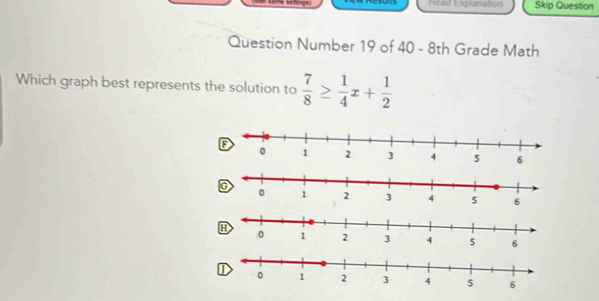 Read Explanation Skip Question 
Question Number 19 of 40 - 8th Grade Math 
Which graph best represents the solution to  7/8 ≥  1/4 x+ 1/2 
H