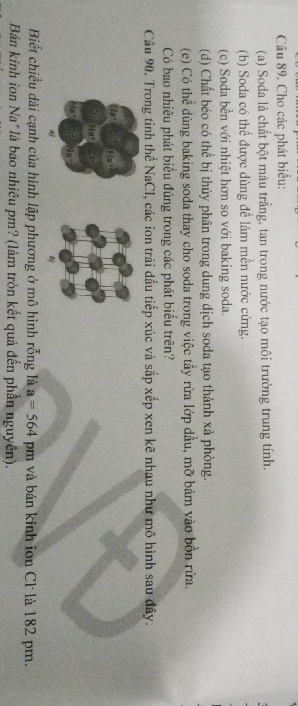 Cho các phát biểu: 
(a) Soda là chất bột màu trắng, tan trong nước tạo môi trường trung tính. 
(b) Soda có thể được dùng để làm mền nước cứng. 
(c) Soda bền với nhiệt hơn so với baking soda. 
(d) Chất béo có thể bị thủy phân trong dung dịch soda tạo thành xà phòng. 
(e) Có thể dùng baking soda thay cho soda trong việc tầy rửa lớp dầu, mỡ bám vào bồn rửa. 
Có bao nhiêu phát biểu đúng trong các phát biểu trên? 
Câu 90. Trong tinh thể NaCl, các ion trái dấu tiếp xúc và sắp xếp xen kẽ nhau như mô hình sau đây. 
Na 
in 
Na 
a) 
b) 
Biết chiều dài cạnh của hình lập phương ở mô hình rỗng là a=564 pm và bán kính ion Cl là 182 pm. 
Bán kính ion Na*là bao nhiêu pm? (làm tròn kết quả đến phần nguyên).