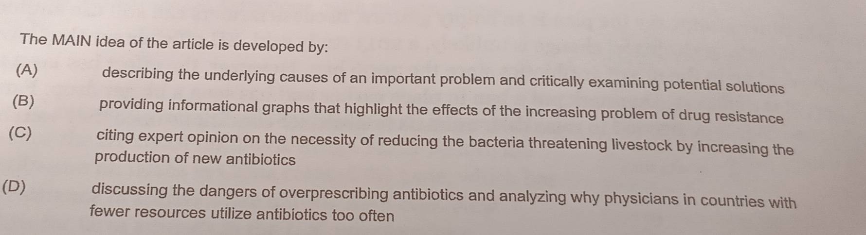 The MAIN idea of the article is developed by:
(A) describing the underlying causes of an important problem and critically examining potential solutions
(B) providing informational graphs that highlight the effects of the increasing problem of drug resistance
(C) citing expert opinion on the necessity of reducing the bacteria threatening livestock by increasing the
production of new antibiotics
(D) discussing the dangers of overprescribing antibiotics and analyzing why physicians in countries with
fewer resources utilize antibiotics too often