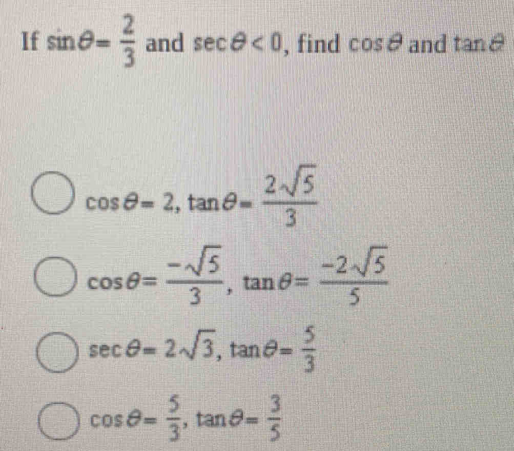 If sin θ = 2/3  and sec θ <0</tex> , find cos θ and tanθ
cos θ =2, tan θ = 2sqrt(5)/3 
cos θ = (-sqrt(5))/3 , tan θ = (-2sqrt(5))/5 
sec θ =2sqrt(3), tan θ = 5/3 
cos θ = 5/3 , tan θ = 3/5 