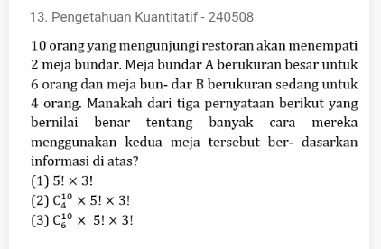 Pengetahuan Kuantitatif - 240508
10 orang yang mengunjungi restoran akan menempati
2 meja bundar. Meja bundar A berukuran besar untuk
6 orang dan meja bun- dar B berukuran sedang untuk
4 orang. Manakah dari tiga pernyataan berikut yang
bernilai benar tentang banyak cara mereka
menggunakan kedua meja tersebut ber- dasarkan
informasi di atas?
(1) 5!* 3
(2) C_4^(10)* 5!* 3!
(3) C_6^(10)* 5!* 3!