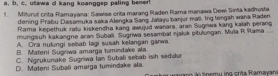 a, b, c, utawa d kang koanggep paling bener!
1. Miturut crita Ramayana: Sawise crita marang Raden Rama manawa Dewi Sinta kadhusta
dening Prabu Dasamuka saka Alengka Sang Jatayu banjur mati. Ing tengah wana Raden
Rama kepethuk ratu kiskendha kang awujud wanara, aran Sugriwa kang kalah perang
mungsuh kakangne aran Subali. Sugriwa sesambat njaluk pitulungan. Mula R Rama ....
A. Ora nulungi sebab lagi susah kelangan garwa.
B. Mateni Sugriwa amarga tumindake ala.
C. Ngrukunake Sugriwa Ian Subali sebab isih sedulur
D. Mateni Subali amarga tumindake ala.
y ik i tinemu ing crita Ramayana