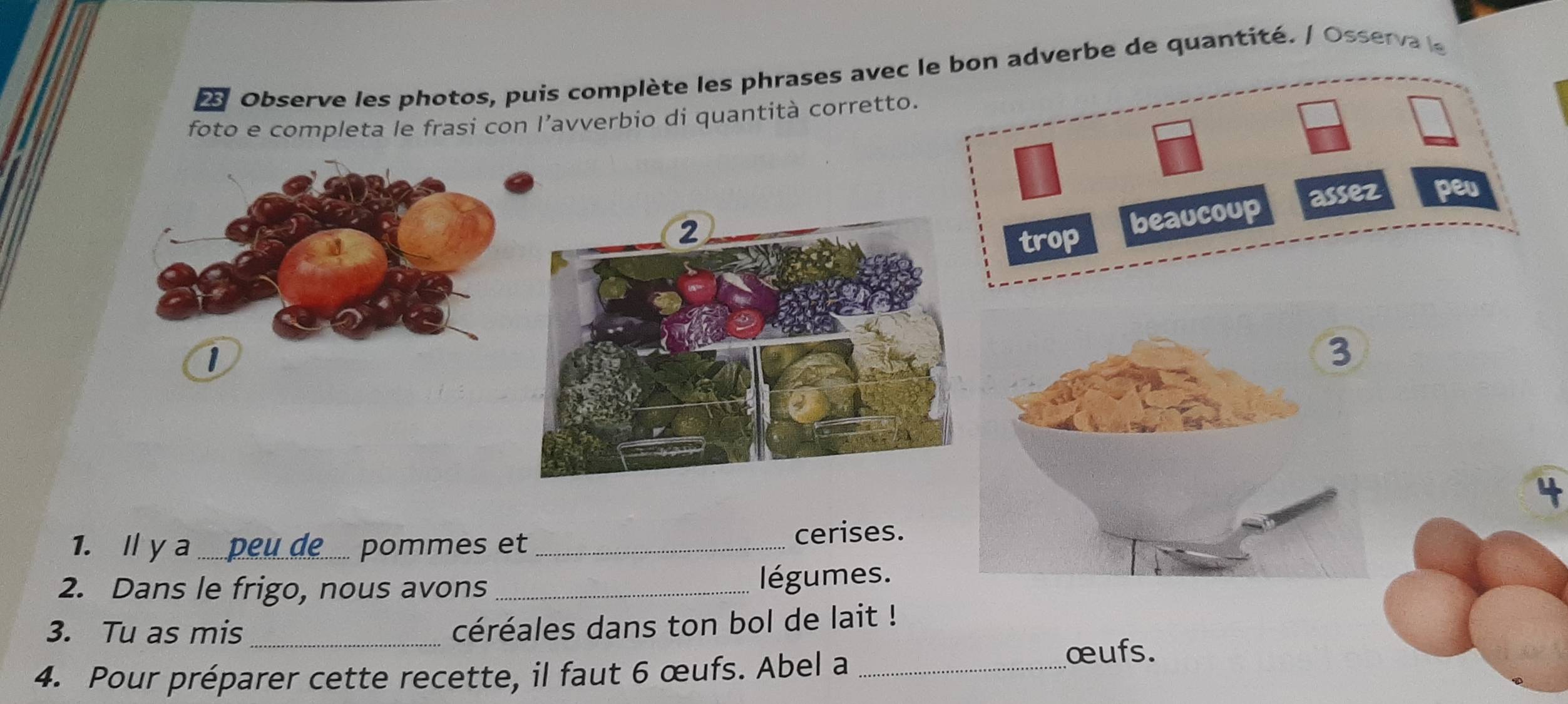 Observe les photos, puis complète les phrases avec le bon adverbe de quantité. / Osserva le 
foto e completa le frasi con l’avverbio di quantità corretto. 
assez peu 
trop beaucoup 
1 
4 
1. I y a _ pommes et _cerises. 
2. Dans le frigo, nous avons _légumes. 
3. Tu as mis_ 
céréales dans ton bol de lait ! 
4. Pour préparer cette recette, il faut 6 œufs. Abel a _œufs.