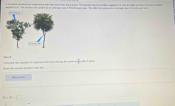 A scintist conducts an experment with two trees over many years. The shorter tree has fertilizer applied to it, and the taller tree does not luve fertilizer 
applied to it. The shorter tree grows at an average rate of 8 inches per year. The taller tree grows at an average rate of 6 inches peryear 
Part A 
Complete the equation to represent the trees having the same height after f years. 
Enter the correct answer in the box 
Show Hints
50+8t=□
Σ