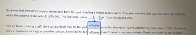 Suppose that two office supply stores both have the goal of selling a million dollars ' worth of supplies over the next year : One store sells $850,000. 
while the second store sells $1,120,000. The first store is less _Than the second store. 
You've been running a gift store at your local mall for the past effective n the last five years, you've watched your sales drop by 50%. You want to 
stay in business as long as possible, but you know that to do t efficient 's you to spend every penny wisely. There's not much you can do about