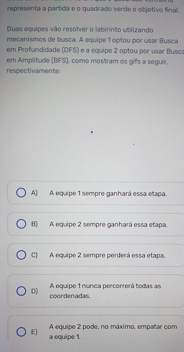 representa a partida e o quadrado verde o objetivo final.
Duas equipes vão resolver o labirinto utilizando
mecanismos de busca. A equipe 1 optou por usar Busca
em Profundidade (DFS) e a equipe 2 optou por usar Busca
em Amplitude (BFS), como mostram os gifs a seguir,
respectivamente:
A) A equipe 1 sempre ganhará essa etapa.
B) A equipe 2 sempre ganhará essa etapa.
C) A equipe 2 sempre perderá essa etapa.
A equipe 1 nunca percorrerá todas as
D) coordenadas.
E) A equipe 2 pode, no máximo, empatar com
a equipe 1.