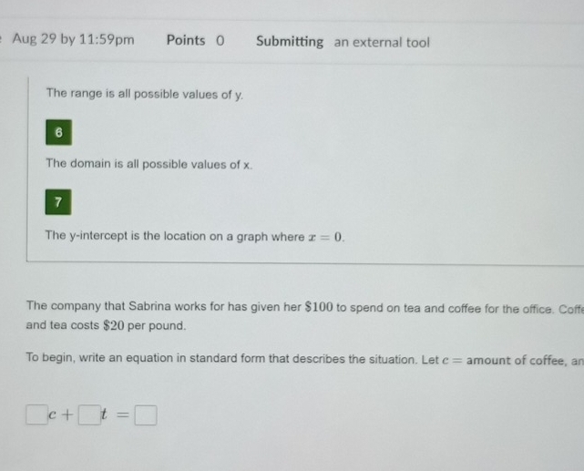 Aug 29 by 11:59 pm Points 0 Submitting an external tool 
The range is all possible values of y. 
6 
The domain is all possible values of x. 
7 
The y-intercept is the location on a graph where x=0. 
The company that Sabrina works for has given her $100 to spend on tea and coffee for the office. Coffe 
and tea costs $20 per pound. 
To begin, write an equation in standard form that describes the situation. Let c= amount of coffee, an
□ c+□ t=□