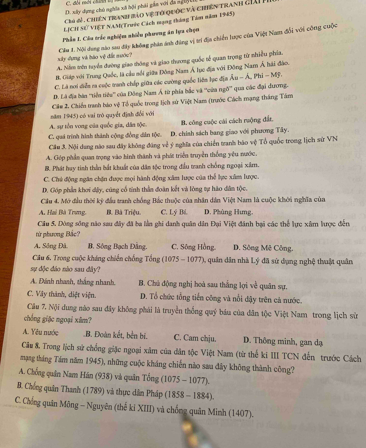 C. đôi mới chính tị í
D. xây dựng chủ nghĩa xã hội phải gắn với đa nguyell
Chủ đề . chiến tranh bảo vệ tổ quốc và chiến tranh giải Pỉ
_
LỊCH Sử VIỆT NAM(Trước Cách mạng tháng Tám năm 1945)
Phần I. Câu trắc nghiệm nhiều phương án lựa chọn
Câu 1. Nội dung nào sau đây không phản ánh đúng vị trí địa chiến lược của Việt Nam đối với công cuộc
xây dựng và bảo vệ đất nước?
A. Nằm trên tuyến đường giao thông và giao thương quốc tế quan trọng từ nhiều phía.
B. Giáp với Trung Quốc, là cầu nối giữa Đông Nam Á lục địa với Đông Nam Á hải đảo.
C. Là nơi diễn ra cuộc tranh chấp giữa các cường quốc liên lục địa hat Au-hat A , Phi - Mỹ.
D. Là địa bàn “tiền tiêu” của Đông Nam Á từ phía bắc và “cửa ngõ” qua các đại dương.
Câu 2. Chiến tranh bảo vệ Tổ quốc trong lịch sử Việt Nam (trước Cách mạng tháng Tám
năm 1945) có vai trò quyết định đối với
A. sự tồn vong của quốc gia, dân tộc. B. công cuộc cải cách ruộng đất.
C. quá trình hình thành cộng đồng dân tộc. D. chính sách bang giao với phương Tây.
Câu 3. Nội dung nào sau đây không đúng về ý nghĩa của chiến tranh bảo vệ Tổ quốc trong lịch sử VN
A. Góp phần quan trọng vào hình thành và phát triển truyền thống yêu nước.
B. Phát huy tinh thần bất khuất của dân tộc trong đấu tranh chống ngoại xâm.
C. Chủ động ngăn chặn được mọi hành động xâm lược của thế lực xâm lược.
D. Góp phần khơi dậy, củng cố tinh thần đoàn kết và lòng tự hào dân tộc.
Câu 4. Mở đầu thời kỳ đấu tranh chống Bắc thuộc của nhân dân Việt Nam là cuộc khởi nghĩa của
A. Hai Bà Trưng. B. Bà Triệu. C. Lý Bí. D. Phùng Hưng.
Câu 5. Dòng sông nào sau đây đã ba lần ghi danh quân dân Đại Việt đánh bại các thế lực xâm lược đến
từ phương Bắc?
A. Sông Đà. B. Sông Bạch Đằng. C. Sông Hồng. D. Sông Mê Công.
Câu 6. Trong cuộc kháng chiến chống Tống (1075 - 1077), quân dân nhà Lý đã sử dụng nghệ thuật quân
sự độc đáo nào sau đây?
A. Đánh nhanh, thắng nhanh. B. Chủ động nghị hoà sau thắng lợi về quân sự.
C. Vây thành, diệt viện. D. Tổ chức tổng tiến công và nổi dậy trên cả nước.
Câu 7. Nội dung nào sau đây không phải là truyền thống quý báu của dân tộc Việt Nam trong lịch sử
chống giặc ngoại xâm?
A. Yêu nước .B. Đoàn kết, bền bi. C. Cam chịu. D. Thông minh, gan dạ
Câu 8. Trong lịch sử chống giặc ngoại xâm của dân tộc Việt Nam (từ thế kỉ III TCN đến trước Cách
mạng tháng Tám năm 1945), những cuộc kháng chiến nào sau đây không thành công?
A. Chống quân Nam Hán (938) và quân Tống (1075-1077).
B. Chống quân Thanh (1789) và thực dân Pháp (1858-1884).
C. Chống quân Mông - Nguyên (thế ki XIII) và chống quân Minh (1407).