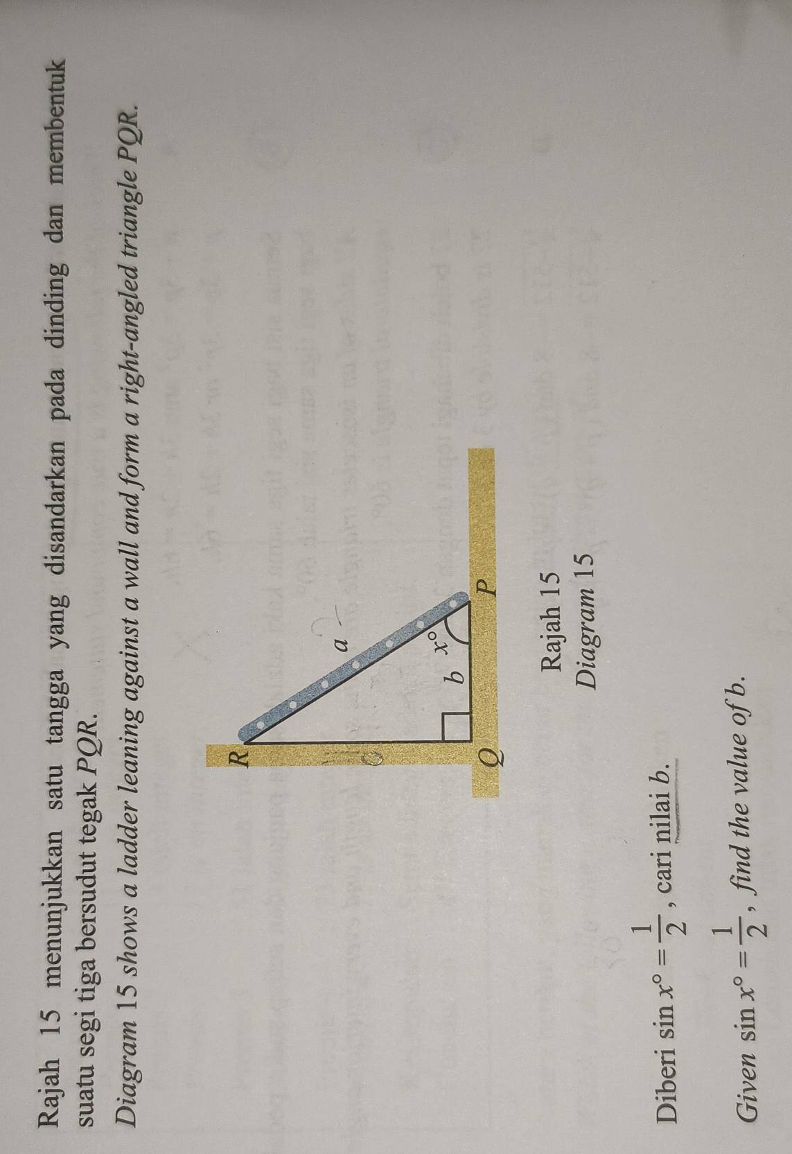 Rajah 15 menunjukkan satu tangga yang disandarkan pada dinding dan membentuk
suatu segi tiga bersudut tegak PQR.
Diagram 15 shows a ladder leaning against a wall and form a right-angled triangle PQR.
Rajah 15
Diagram 15
Diberi sin x°= 1/2  , cari nilai b.
Given sin x°= 1/2  , find the value of b.