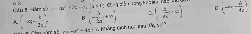 A. 3
D. (-∈fty ;- △ /4a ). 
Câu 5. Hàm số y=ax^2+bx+c, (a>0) đồng biến trong khoảng nao sau uự
A. (-∈fty ;- b/2a ).
B. (- b/2a ;+∈fty ).
C. (- △ /4a ;+∈fty ). 
6 Cho hàm số y=-x^2+4x+1. Khẳng định nào sau đây sai?