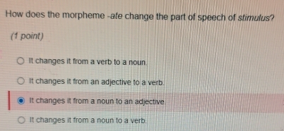 How does the morpheme -ate change the part of speech of stimulus?
(1 point)
It changes it from a verb to a noun.
It changes it from an adjective to a verb.
It changes it from a noun to an adjective
It changes it from a noun to a verb.