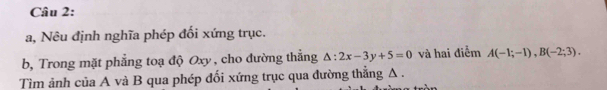 a, Nêu định nghĩa phép đối xứng trục. 
b, Trong mặt phẳng toạ độ Oxy , cho đường thẳng △ :2x-3y+5=0 và hai điễm A(-1;-1), B(-2;3). 
Tìm ảnh của A và B qua phép đối xứng trục qua đường thẳng Δ.