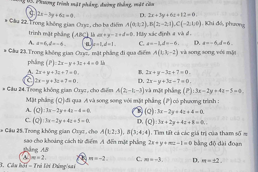 ng 0 5. Phương trình mặt phẳng, đường thắng, mặt cầu
2x-3y+6z=0.
D. 2x+3y+6z+12=0.
» Câu 22. Trong không gian Oxyz , cho ba điểm A(0;1;2),B(2;-2;1),C(-2;1;0). Khi đó, phương
trình mặt phẳng (ABC) là ax+y-z+d=0. Hãy xác định a và d .
A. a=6,d=-6. B a=1,d=1. C. a=-1,d=-6. D. a=-6,d=6.
» Câu 23.Trong không gian Oxyz, mặt phẳng đi qua điểm A(1;3;-2) và song song với mặt
phẳng (P ):2x-y+3z+4=0 là
A. 2x+y+3z+7=0. B. 2x+y-3z+7=0.
C. 2x-y+3z+7=0. D. 2x-y+3z-7=0.
» Câu 24. Trong không gian Oxyz , cho điểm A(2;-1;-3) và mặt phẳng (P): 3x-2y+4z-5=0.
Mặt phẳng (Q) đi qua A và song song với mặt phẳng (P) có phương trình :
A. (Q):3x-2y+4z-4=0. B (Q):3x-2y+4z+4=0.
C. (Q):3x-2y+4z+5=0.
D. (Q):3x+2y+4z+8=0..
» Câu 25. Trong không gian Oxyz , cho A(1;2;3),B(3;4;4). Tìm tất cả các giá trị của tham số m
sao cho khoảng cách từ điểm A đến mặt phẳng 2x+y+mz-1=0 bằng độ dài đoạn
thắng AB
A m=2.
B m=-2. C. m=-3. D. m=± 2.
B. Câu hỏi - Trả lời Đúng/sai