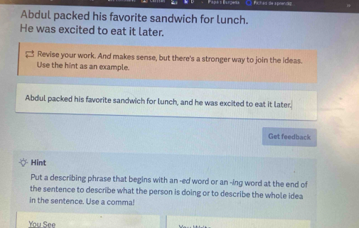 Padas Purcen O Fichas de aprenciz 
Abdul packed his favorite sandwich for lunch. 
He was excited to eat it later. 
Revise your work. And makes sense, but there's a stronger way to join the ideas. 
Use the hint as an example. 
Abdul packed his favorite sandwich for lunch, and he was excited to eat it later. 
Get feedback 
Hint 
Put a describing phrase that begins with an -ed word or an -ing word at the end of 
the sentence to describe what the person is doing or to describe the whole idea 
in the sentence. Use a comma! 
You See