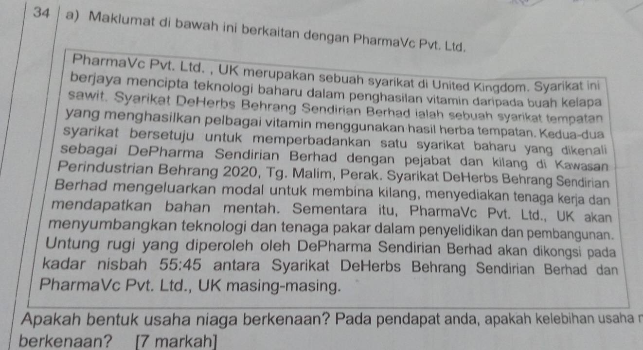 Maklumat di bawah ini berkaitan dengan PharmaVc Pvt. Ltd. 
PharmaVc Pvt. Ltd. , UK merupakan sebuah syarikat di United Kingdom. Syarikat ini 
berjaya mencipta teknologi baharu dalam penghasilan vitamin daripada buah kelapa 
sawit. Syarikat DeHerbs Behrang Sendirian Berhad ialah sebuah syarikat tempatan 
yang menghasilkan pelbagai vitamin menggunakan hasil herba tempatan. Kedua-dua 
syarikat bersetuju untuk memperbadankan satu syarikat baharu yang dikenali 
sebagai DePharma Sendirian Berhad dengan pejabat dan kilang di Kawasan 
Perindustrian Behrang 2020, Tg. Malim, Perak. Syarikat DeHerbs Behrang Sendirian 
Berhad mengeluarkan modal untuk membina kilang, menyediakan tenaga kerja dan 
mendapatkan bahan mentah. Sementara itu, PharmaVc Pvt. Ltd., UK akan 
menyumbangkan teknologi dan tenaga pakar dalam penyelidikan dan pembangunan. 
Untung rugi yang diperoleh oleh DePharma Sendirian Berhad akan dikongsi pada 
kadar nisbah 55:45 antara Syarikat DeHerbs Behrang Sendirian Berhad dan 
PharmaVc Pvt. Ltd., UK masing-masing. 
Apakah bentuk usaha niaga berkenaan? Pada pendapat anda, apakah kelebihan usaha r 
berkenaan? [7 markah]