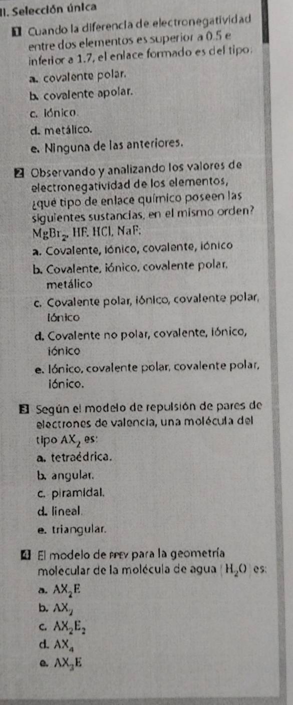 Selección única
* Cuando la diferencía de electronegatividad
entre dos elementos es superior a 0.5 e
inferior a 1.7, el enlace formado es del tipo.
a. covalente polar.
b covalente apolar.
c. lónico
d. metálico.
e. Ninguna de las anteriores.
Observando y analizando los valores de
electronegatividad de los elementos,
iqué tipo de enlace químico poseen las
siguientes sustancias, en el mismo orden?
MgBr_2, HF. HCl, NaF;
a. Covalente, iónico, covalente, iónico
b. Covalente, iónico, covalente polar,
metálico
c. Covalente polar, iónico, covalente polar,
lónico
d. Covalente no polar, covalente, iónico,
iónico
e. Iónico, covalente polar, covalente polar,
iónico.
El Según el modelo de repulsión de pares de
electrones de valencia, una molécula del
tipo AX_2 es:
a. tetraédrica.
b. angular.
c. piramidal.
d. lineal.
e. triangular.
E El modelo de rv para la geometría
molécular de la molécula de agua H_2O e s:
a. AX_2E
b. AX_2
C. AX_2E_2
d. AX_4
e. AX_3E