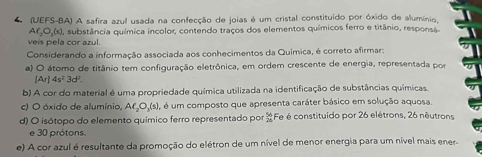 4 (UEFS-BA) A safira azul usada na confecção de joias é um cristal constituído por óxido de alumínio.
AC_2O_3(s) , substância química incolor, contendo traços dos elementos químicos ferro e titânio, responsá
veis pela cor azul.
Considerando a informação associada aos conhecimentos da Química, é correto afirmar:
a) O átomo de titânio tem configuração eletrônica, em ordem crescente de energia, representada por
[Ar]4s^23d^2.
b) A cor do material é uma propriedade química utilizada na identificação de substâncias químicas.
c) O óxido de alumínio, Aell _2O_3(s) , é um composto que apresenta caráter básico em solução aquosa.
d) O isótopo do elemento químico ferro representado por beginarrayr 56 26endarray Fe é constituído por 26 elétrons, 26 nêutrons
e 30 prótons.
e) A cor azul é resultante da promoção do elétron de um nível de menor energia para um nível mais ener-