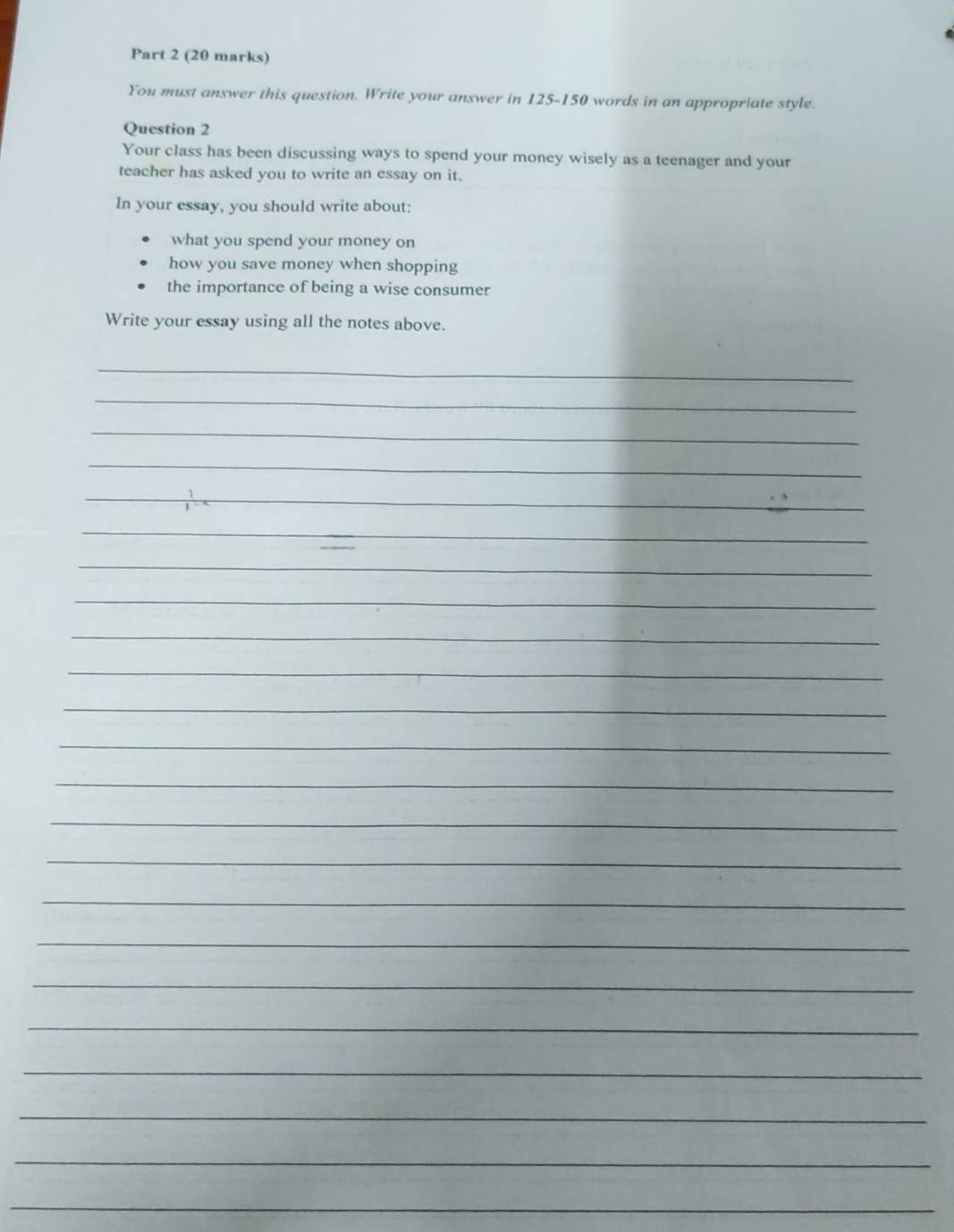 You must answer this question. Write your answer in 125-150 words in an appropriate style. 
Question 2 
Your class has been discussing ways to spend your money wisely as a teenager and your 
teacher has asked you to write an essay on it. 
In your essay, you should write about: 
what you spend your money on 
how you save money when shopping 
the importance of being a wise consumer 
Write your essay using all the notes above. 
_ 
_ 
_ 
_ 
_ 
_ 
_ 
_ 
_ 
_ 
_ 
_ 
_ 
_ 
_ 
_ 
_ 
_ 
_ 
_ 
_ 
_ 
_