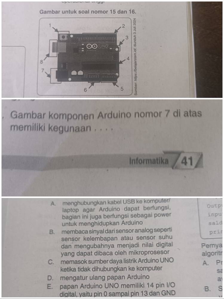 Gambar untuk soal nomor 15 dan 16.
Gambar komponen Arduino nomor 7 di atas
memiliki kegunaan . . . .
Informatika 41
A. menghubungkan kabel USB ke komputer/
laptop agar Arduino dapat berfungsi, Outp
bagian ini juga berfungsi sebagai power inpu
untuk menghidupkan Arduino sald
B. membaca sinyal dari sensor analog seperti prir
sensor kelembapan atau sensor suhu
dan mengubahnya menjadi nilai digital Pernya
yang dapat dibaca oleh mikroprosesor algoritr
C. memasok sumber daya listrik Arduino UNO A. Pr
ketika tidak dihubungkan ke komputer
sa
D. mengatur ulang papan Arduino
a
E. papan Arduino UNO memiliki 14 pin I/O B. S
digital, yaitu pin 0 sampai pin 13 dan GND