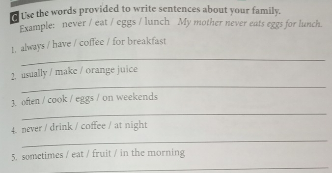 Use the words provided to write sentences about your family. 
Example: never / eat / eggs / lunch My mother never eats eggs for lunch. 
_ 
1. always / have / coffee / for breakfast 
_ 
2. usually / make / orange juice 
3. often / cook / eggs / on weekends 
_ 
4. never / drink / coffee / at night 
_ 
5. sometimes / eat / fruit / in the morning 
_