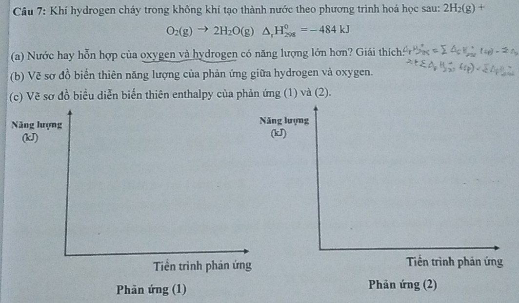 Khí hydrogen cháy trong không khí tạo thành nước theo phương trình hoá học sau: 2H_2(g)+
O_2(g)to 2H_2O(g)△ _rH_(298)^0=-484kJ
(a) Nước hay hỗn hợp của oxygen và hydrogen có năng lượng lớn hơn? Giái thích: 
(b) Vẽ sơ đồ biển thiên năng lượng của phản ứng giữa hydrogen và oxygen. 
(c) Vẽ sơ đồ biểu diễn biến thiên enthalpy của phản ứng (1) và (2). 
ng 
Nă(kJ
( 
Phản ứng (1) 
Phản ứng (2)