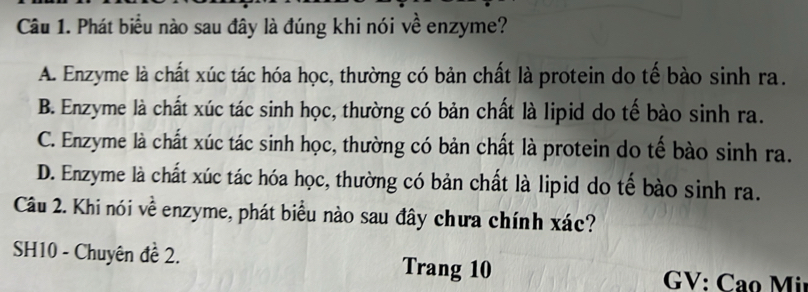 Phát biểu nào sau đây là đúng khi nói về enzyme?
A. Enzyme là chất xúc tác hóa học, thường có bản chất là protein do tế bào sinh ra.
B. Enzyme là chất xúc tác sinh học, thường có bản chất là lipid do tế bào sinh ra.
C. Enzyme là chất xúc tác sinh học, thường có bản chất là protein do tế bào sinh ra.
D. Enzyme là chất xúc tác hóa học, thường có bản chất là lipid do tế bào sinh ra.
Câu 2. Khi nói về enzyme, phát biểu nào sau đây chưa chính xác?
SH10 - Chuyên đề 2. Trang 10
GV: Cao Mi