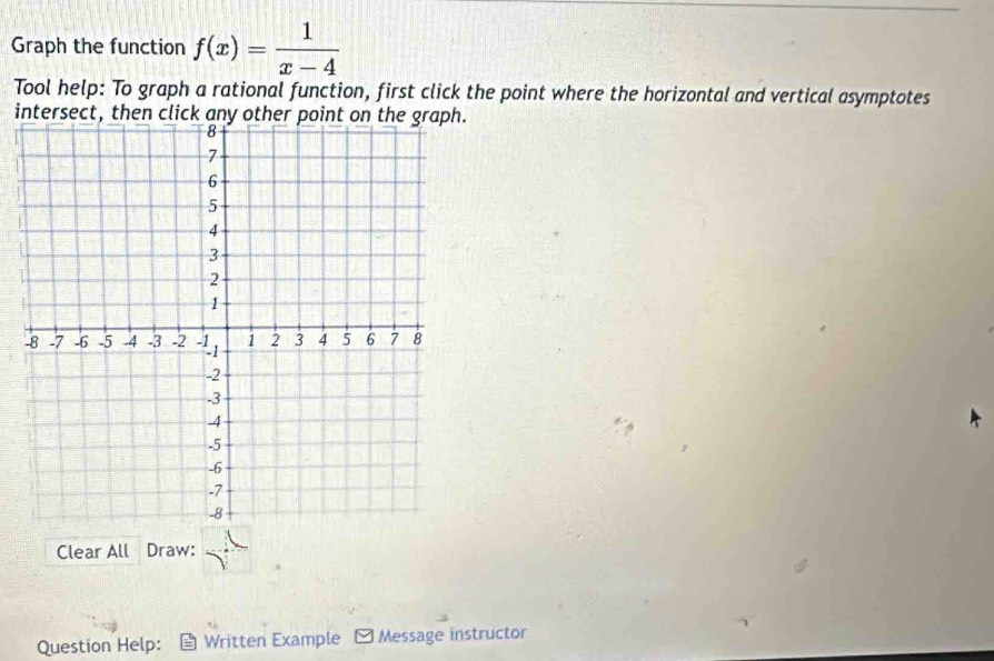 Graph the function f(x)= 1/x-4 
Tool help: To graph a rational function, first click the point where the horizontal and vertical asymptotes 
intersect, then click any other point on the graph. 
Clear All Draw: 
Question Help： Written Example - Message instructor