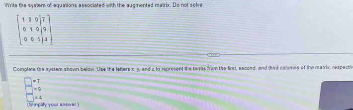 Write the system of equations associated with the augmented matrix. Do not solve
beginbmatrix 1&0&0&|7 0&1&0|&9 0&0&1|&4endbmatrix
Complete the system shown below. Use the letters x, y, and z to represent the terms from the first, second, and third columns of the matrix, respectiv
beginarrayr □ =7 □ =9 =4endarray
(Simplify your answer.)