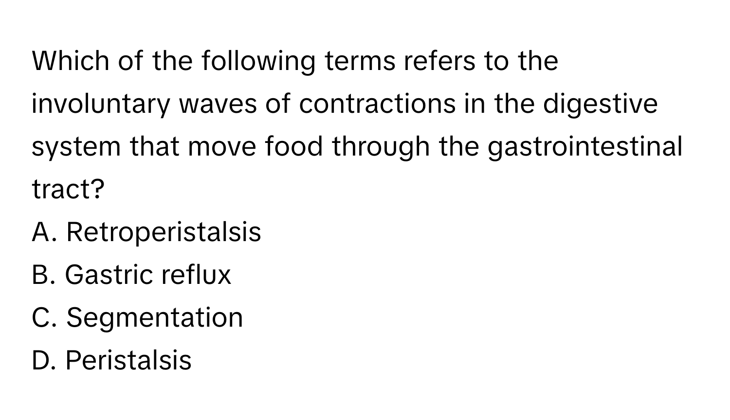 Which of the following terms refers to the involuntary waves of contractions in the digestive system that move food through the gastrointestinal tract? 
A. Retroperistalsis
B. Gastric reflux
C. Segmentation
D. Peristalsis