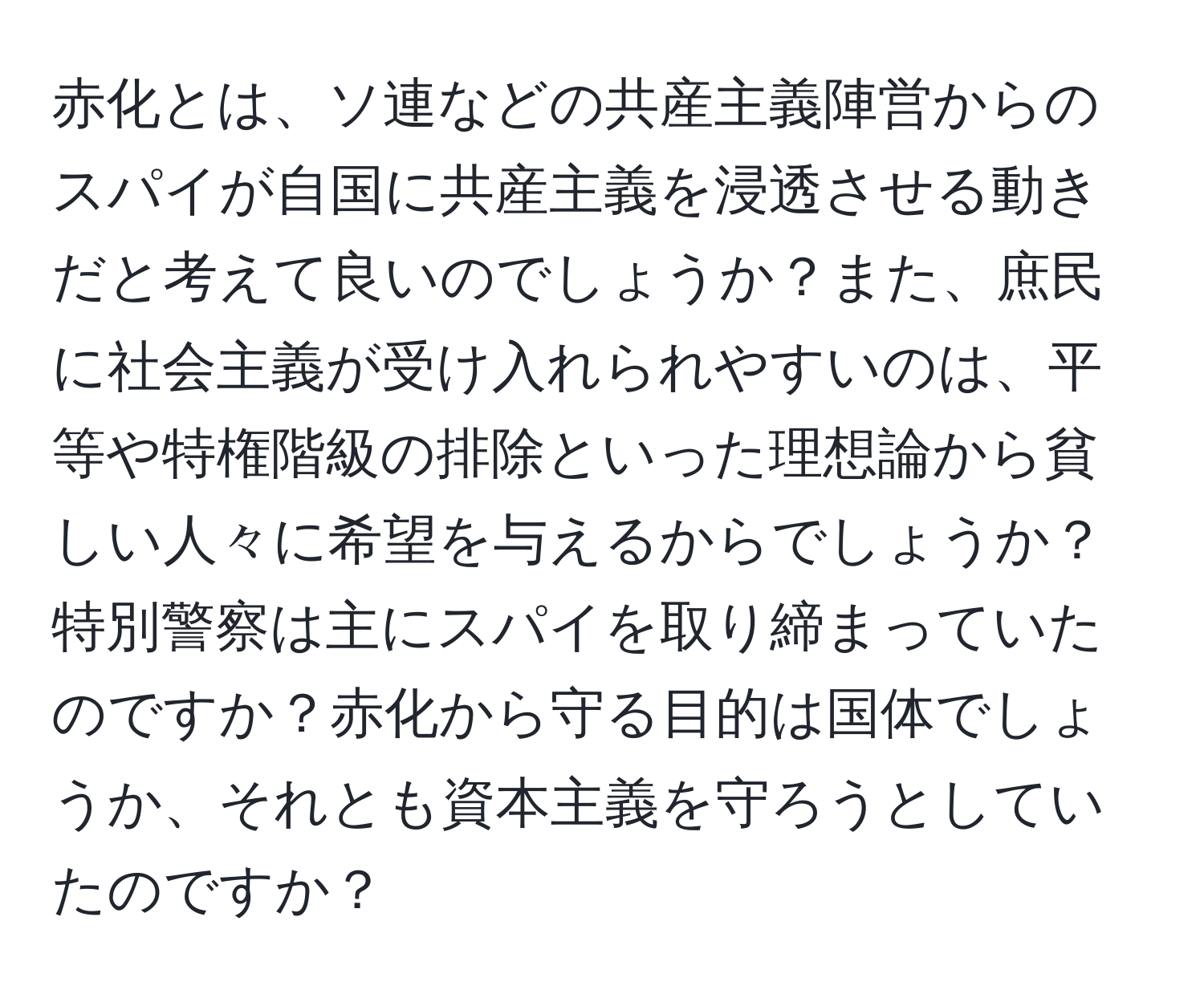 赤化とは、ソ連などの共産主義陣営からのスパイが自国に共産主義を浸透させる動きだと考えて良いのでしょうか？また、庶民に社会主義が受け入れられやすいのは、平等や特権階級の排除といった理想論から貧しい人々に希望を与えるからでしょうか？特別警察は主にスパイを取り締まっていたのですか？赤化から守る目的は国体でしょうか、それとも資本主義を守ろうとしていたのですか？