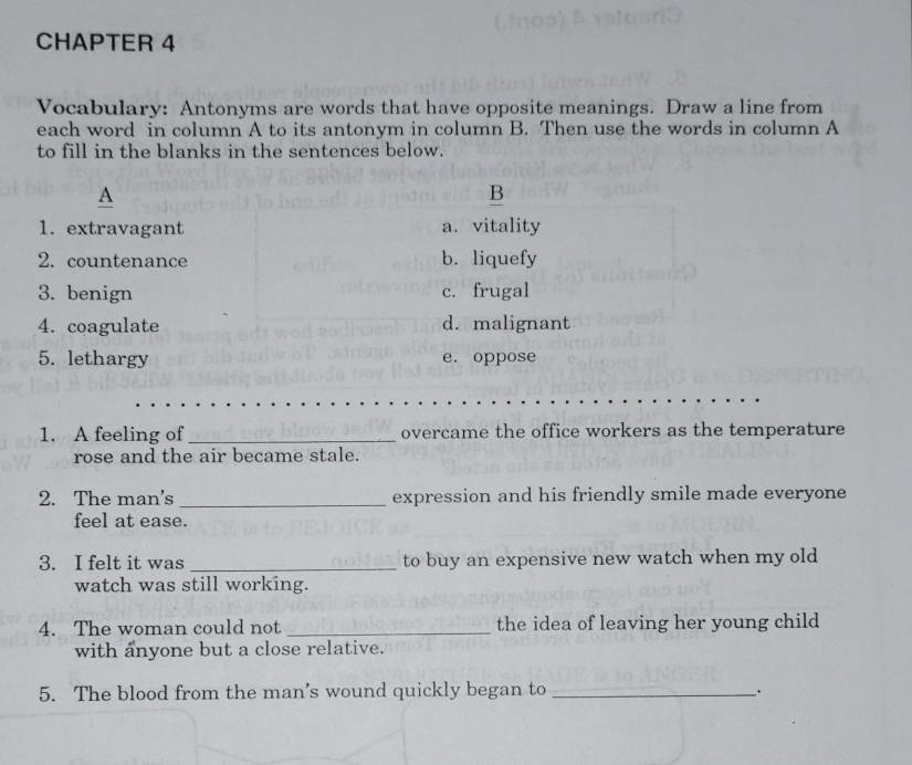 CHAPTER 4
Vocabulary: Antonyms are words that have opposite meanings. Draw a line from
each word in column A to its antonym in column B. Then use the words in column A
to fill in the blanks in the sentences below.
A
B
1. extravagant a. vitality
2. countenance b. liquefy
3. benign c. frugal
4. coagulate d. malignant
5. lethargy e. oppose
1. A feeling of _overcame the office workers as the temperature
rose and the air became stale.
2. The man's _expression and his friendly smile made everyone
feel at ease.
3. I felt it was _to buy an expensive new watch when my old
watch was still working.
4. The woman could not _the idea of leaving her young child
with anyone but a close relative.
5. The blood from the man's wound quickly began to _.