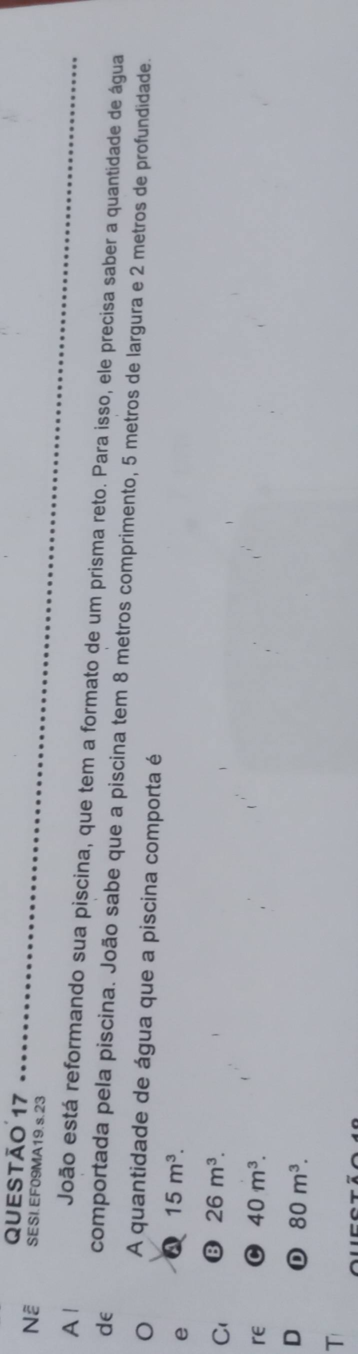 Nễ SESI.EF09MA19.s.23
A1
João está reformando sua piscina, que tem a formato de um prisma reto. Para isso, ele precisa saber a quantidade de água
de comportada pela piscina. João sabe que a piscina tem 8 metros comprimento, 5 metros de largura e 2 metros de profundidade.
A quantidade de água que a piscina comporta é
e Q 15m^3.
C1 B 26m^3. 
re C 40m^3. 
D D 80m^3. 
T