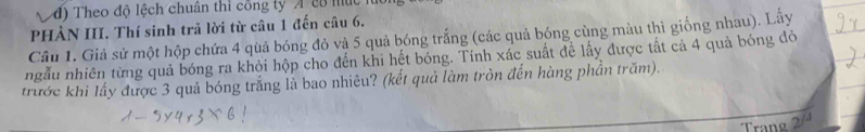 đ) Theo độ lệch chuân thì công tyA c8 mục 
PHÀN III. Thí sinh trã lời từ câu 1 đến câu 6. 
Câu 1. Giả sử một hộp chứa 4 quả bóng đỏ và 5 quả bóng trắng (các quả bóng cùng màu thì giống nhau). Lấy 
ngẫu nhiên từng quả bóng ra khỏi hộp cho đến khi hết bóng. Tính xác suất để lấy được tất cả 4 quả bóng đỏ 
trước khi lấy được 3 quả bóng trắng là bao nhiêu? (kết quả làm tròn đến hàng phần trăm). 
Trang 2/4