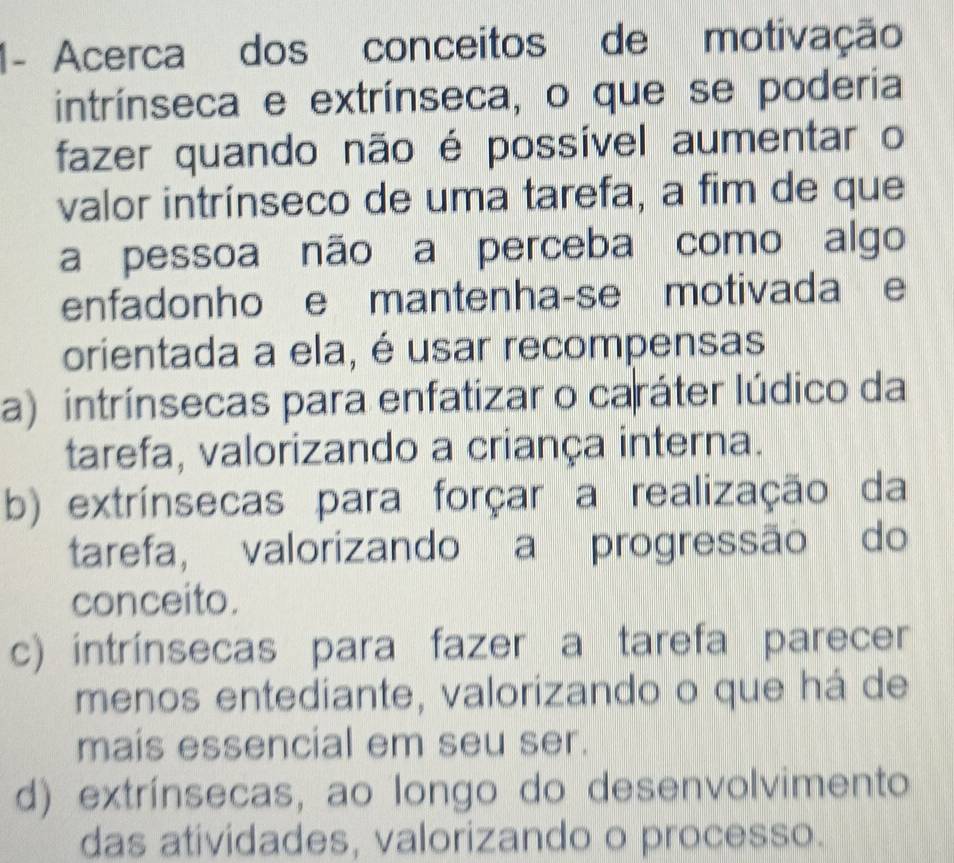 1- Acerca dos conceitos de motivação
intrínseca e extrínseca, o que se poderia
fazer quando não é possível aumentar o
valor intrínseco de uma tarefa, a fim de que
a pessoa não a perceba como algo
enfadonho e mantenha-se motivada e
orientada a ela, é usar recompensas
a) intrínsecas para enfatizar o caráter lúdico da
tarefa, valorizando a criança interna.
b) extrínsecas para forçar a realização da
tarefa, valorizando a progressão do
conceito.
c) intrínsecas para fazer a tarefa parecer
menos entediante, valorizando o que há de
mais essencial em seu ser.
d) extrínsecas, ao longo do desenvolvimento
das atividades, valorizando o processo.