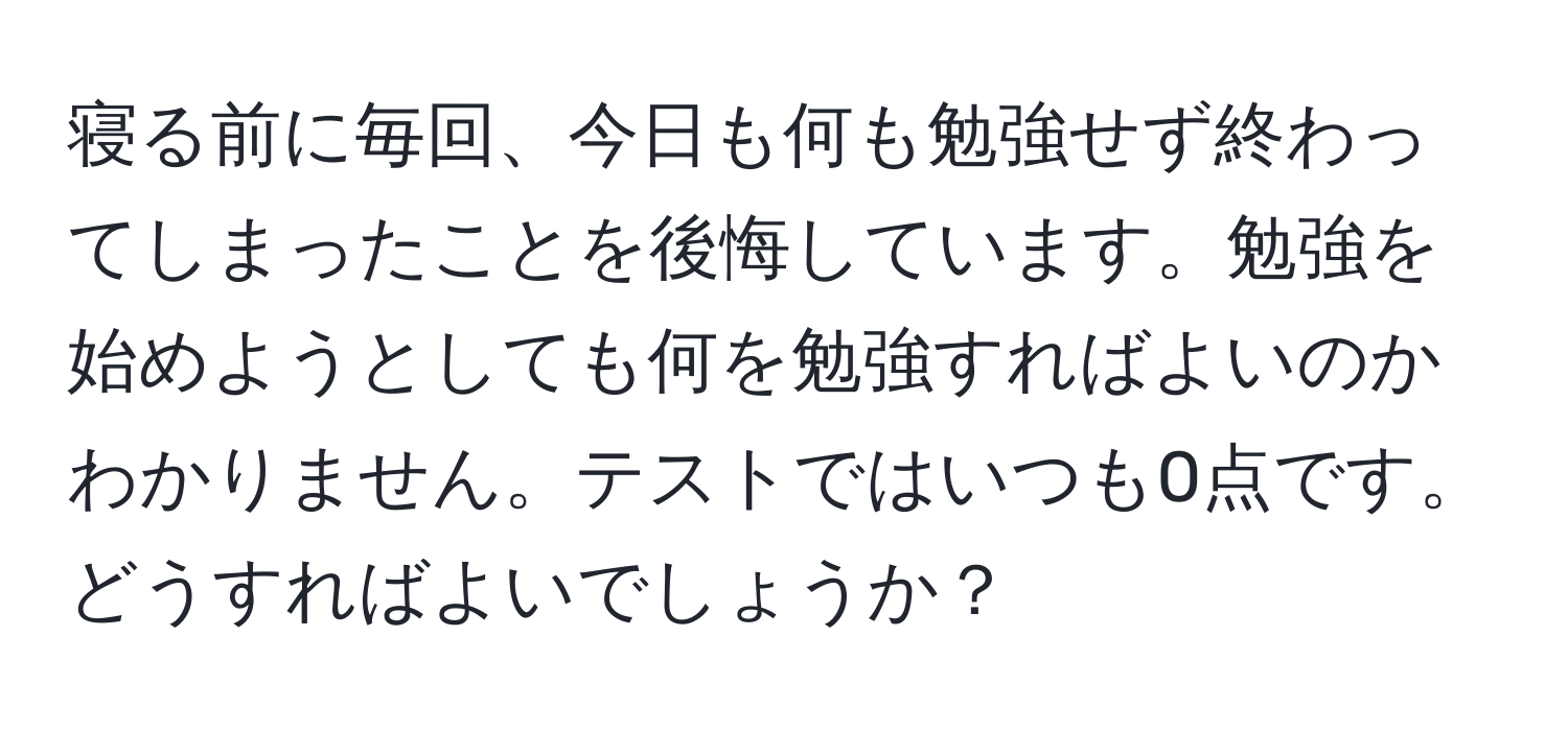 寝る前に毎回、今日も何も勉強せず終わってしまったことを後悔しています。勉強を始めようとしても何を勉強すればよいのかわかりません。テストではいつも0点です。どうすればよいでしょうか？