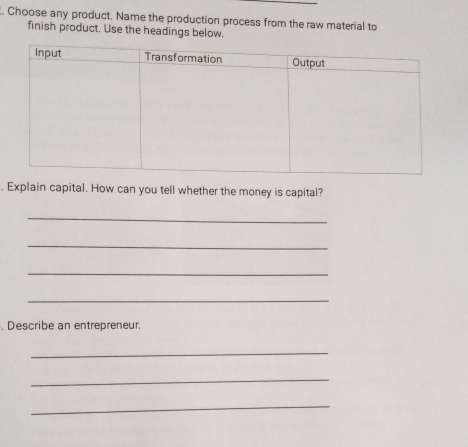 Choose any product. Name the production process from the raw material to 
finish product. Use the headings below. 
. Explain capital. How can you tell whether the money is capital? 
_ 
_ 
_ 
_ 
, Describe an entrepreneur. 
_ 
_ 
_