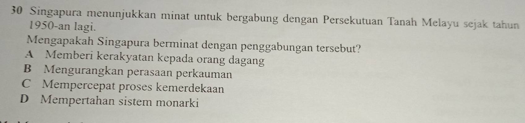 Singapura menunjukkan minat untuk bergabung dengan Persekutuan Tanah Melayu sejak tahun
1950-an lagi.
Mengapakah Singapura berminat dengan penggabungan tersebut?
A Memberi kerakyatan kepada orang dagang
B Mengurangkan perasaan perkauman
C Mempercepat proses kemerdekaan
D Mempertahan sistem monarki