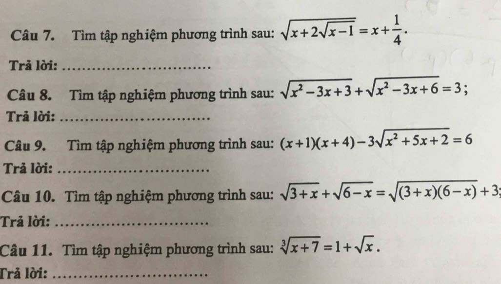 Tìm tập nghiệm phương trình sau: sqrt(x+2sqrt x-1)=x+ 1/4 . 
Trả lời:_ 
Câu 8. Tìm tập nghiệm phương trình sau: sqrt(x^2-3x+3)+sqrt(x^2-3x+6)=3; 
Trả lời:_ 
Câu 9. Tìm tập nghiệm phương trình sau: (x+1)(x+4)-3sqrt(x^2+5x+2)=6
Trả lời:_ 
Câu 10. Tìm tập nghiệm phương trình sau: sqrt(3+x)+sqrt(6-x)=sqrt((3+x)(6-x))+3
Trả lời:_ 
Câu 11. Tìm tập nghiệm phương trình sau: sqrt[3](x+7)=1+sqrt(x). 
Trả lời:_