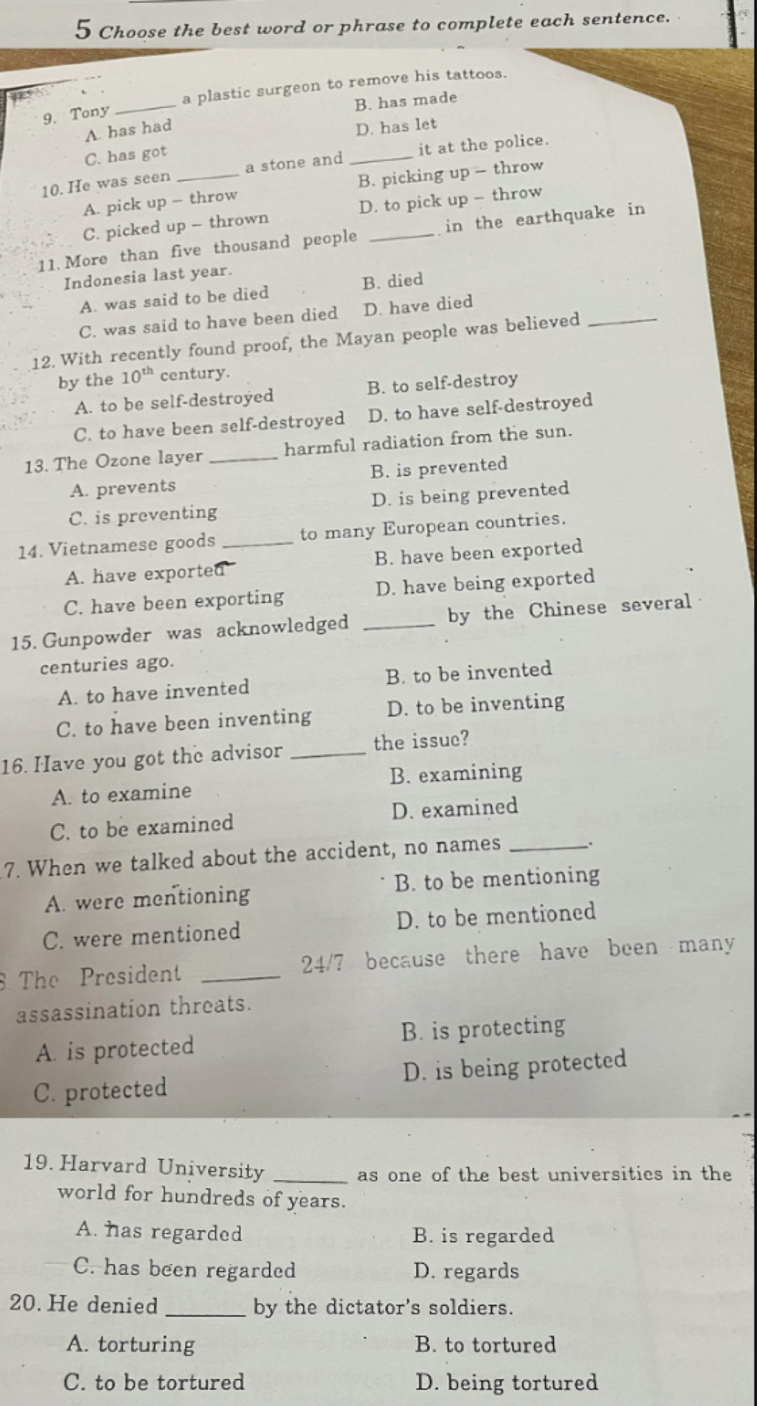 Choose the best word or phrase to complete each sentence.
_
a plastic surgeon to remove his tattoos.
B. has made
9. Tony
A. has had
C. has got D. has let
10. He was seen _a stone and _it at the police.
A. pick up - throw B. picking up - throw
C. picked up - thrown D. to pick up - throw
11. More than five thousand people _in the earthquake in
Indonesia last year.
A. was said to be died B. died
C. was said to have been died D. have died
12. With recently found proof, the Mayan people was believed_
by the 10^(th) century.
A. to be self-destroyed B. to self-destroy
C. to have been self-destroyed D. to have self-destroyed
13. The Ozone layer _harmful radiation from the sun.
A. prevents B. is prevented
C. is preventing D. is being prevented
14. Vietnamese goods _to many European countries.
A. have exported B. have been exported
C. have been exporting D. have being exported
15. Gunpowder was acknowledged _by the Chinese several
centuries ago.
A. to have invented B. to be invented
C. to have been inventing D. to be inventing
16. Have you got the advisor_
the issuc?
A. to examine B. examining
C. to be examined D. examined
7. When we talked about the accident, no names_
A. were mentioning B. to be mentioning
C. were mentioned D. to be mentioned
The President _24/7 because there have been many
assassination threats.
A. is protected B. is protecting
C. protected D. is being protected
19. Harvard University_
as one of the best universities in the
world for hundreds of years.
A. has regarded B. is regarded
C. has been regarded D. regards
20. He denied _by the dictator's soldiers.
A. torturing B. to tortured
C. to be tortured D. being tortured