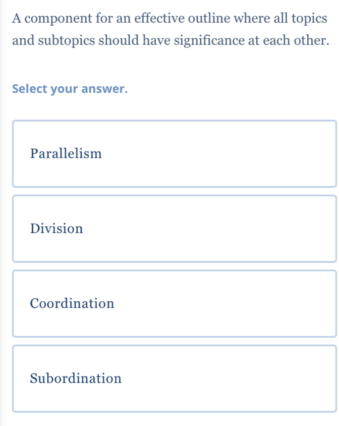 A component for an effective outline where all topics
and subtopics should have significance at each other.
Select your answer.
Parallelism
Division
Coordination
Subordination