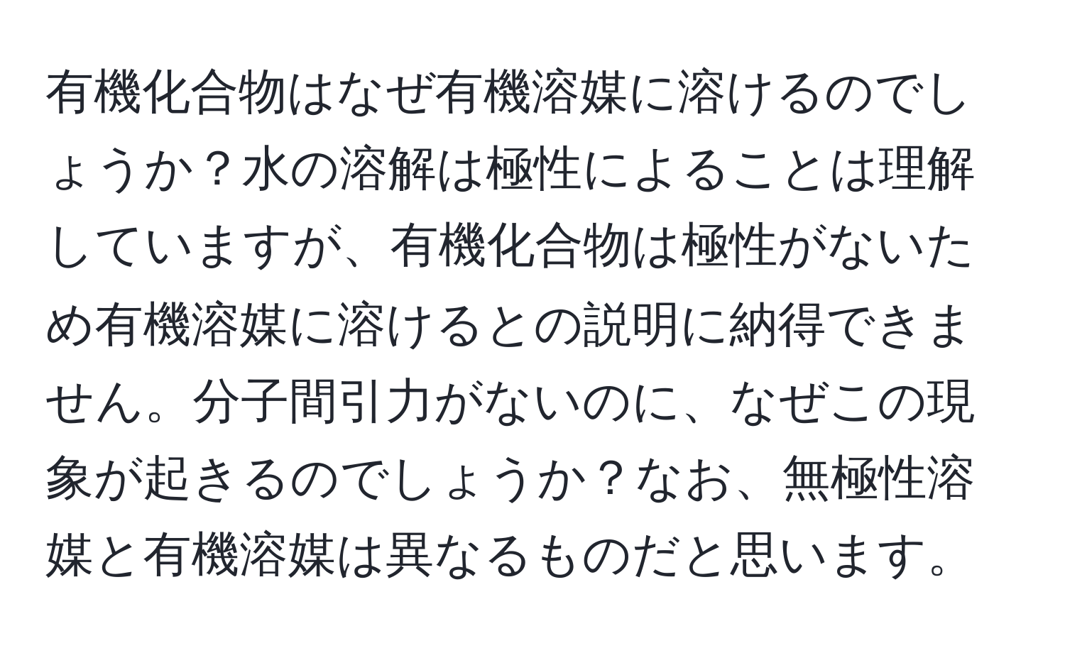 有機化合物はなぜ有機溶媒に溶けるのでしょうか？水の溶解は極性によることは理解していますが、有機化合物は極性がないため有機溶媒に溶けるとの説明に納得できません。分子間引力がないのに、なぜこの現象が起きるのでしょうか？なお、無極性溶媒と有機溶媒は異なるものだと思います。