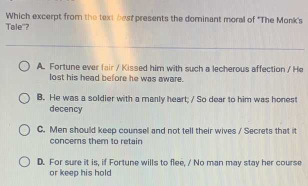 Which excerpt from the text best presents the dominant moral of "The Monk's
Tale"?
A. Fortune ever fair / Kissed him with such a lecherous affection / He
lost his head before he was aware.
B. He was a soldier with a manly heart; / So dear to him was honest
decency
C. Men should keep counsel and not tell their wives / Secrets that it
concerns them to retain
D. For sure it is, if Fortune wills to flee, / No man may stay her course
or keep his hold