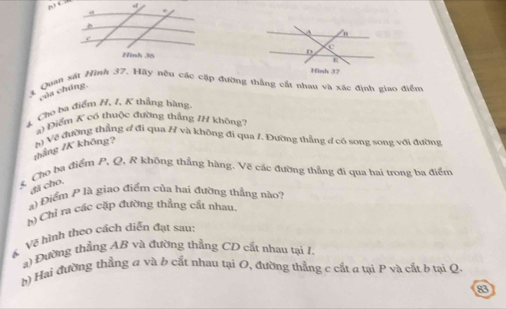 C
a 
e 
Hình 36
3, Quan sát Hình 37. Hãy nêu các cặp đường thẳng cất nhau và xác định giao điểm 
của chúng, 
4, Cho ba điểm H, I, K thẳng hàng. 
a) Điểm K có thuộc đường thẳng IH không? 
h) Về đường thẳng đ đi qua H và không đi qua I. Đường thẳng d có song song với đường 
thắng /K không? 
3, Cho ba điểm P, Q, R không thẳng hàng. Vẽ các đường thẳng đi qua hai trong ba điểm 
đã cho, 
a) Điểm P là giao điểm của hai đường thẳng nào? 
h) Chỉ ra các cặp đường thẳng cắt nhau. 
6, Về hình theo cách diễn đạt sau: 
a) Đường thẳng AB và đường thẳng CD cất nhau tại I. 
b) Hai đường thẳng a và b cắt nhau tại O, đường thẳng c cắt a tại P và cắt b tại Q. 
83