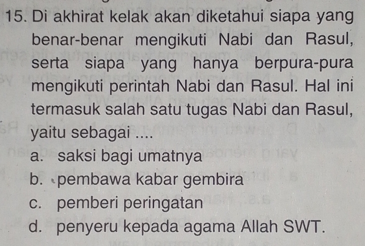 Di akhirat kelak akan diketahui siapa yang
benar-benar mengikuti Nabi dan Rasul,
serta siapa yang hanya berpura-pura
mengikuti perintah Nabi dan Rasul. Hal ini
termasuk salah satu tugas Nabi dan Rasul,
yaitu sebagai ....
a. saksi bagi umatnya
b. pembawa kabar gembira
c. pemberi peringatan
d. penyeru kepada agama Allah SWT.