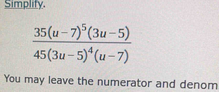 Simplify.
frac 35(u-7)^5(3u-5)45(3u-5)^4(u-7)
You may leave the numerator and denom