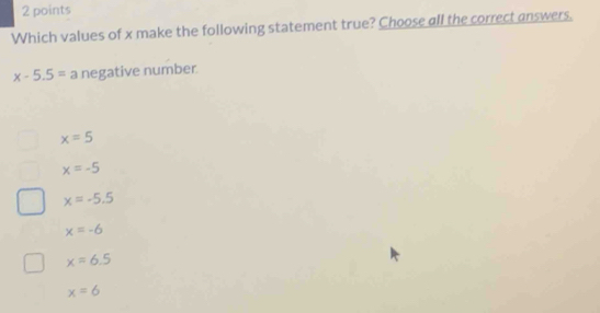 Which values of x make the following statement true? Choose all the correct answers.
x-5.5= a negative number
x=5
x=-5
x=-5.5
x=-6
x=6.5
x=6
